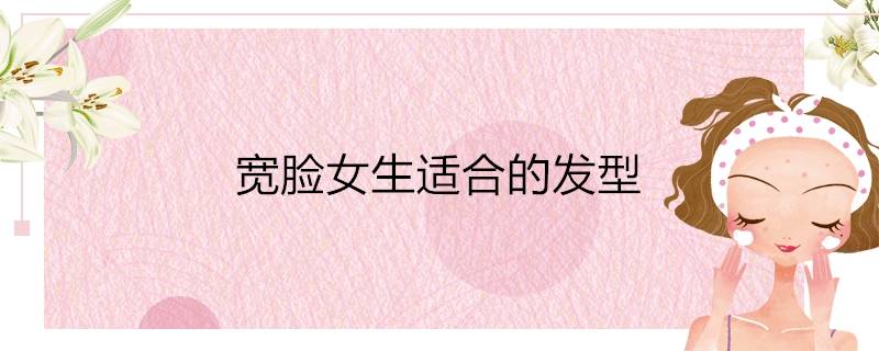 适合宽脸女生的发型(宽脸女生适合的发型)