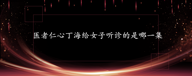 医者仁心25集剧情(医者仁心丁海给女子听诊的是哪一集)